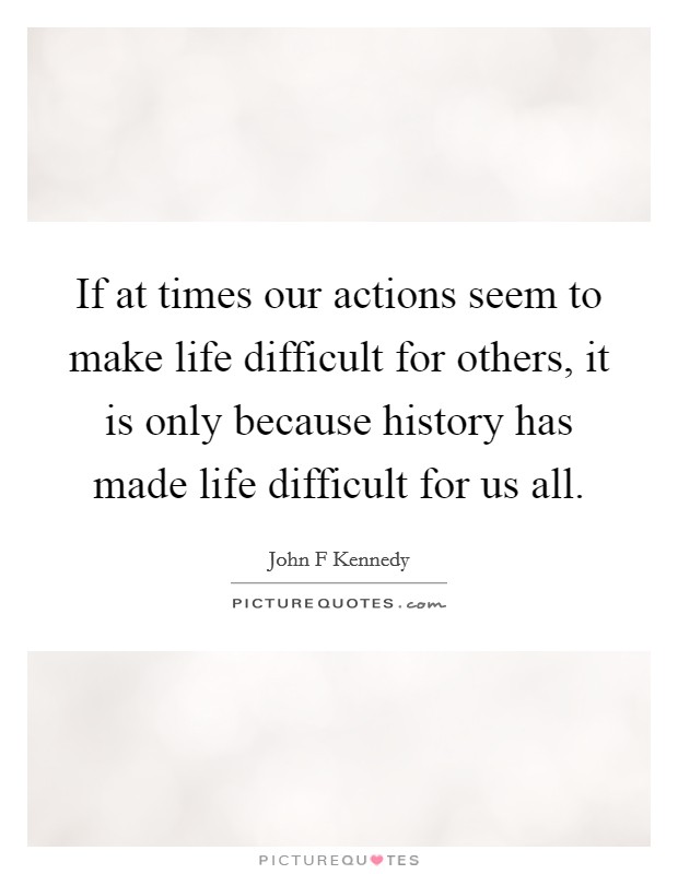 If at times our actions seem to make life difficult for others, it is only because history has made life difficult for us all. Picture Quote #1