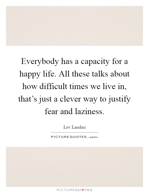 Everybody has a capacity for a happy life. All these talks about how difficult times we live in, that's just a clever way to justify fear and laziness. Picture Quote #1