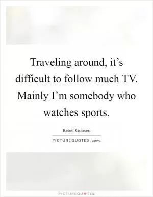 Traveling around, it’s difficult to follow much TV. Mainly I’m somebody who watches sports Picture Quote #1