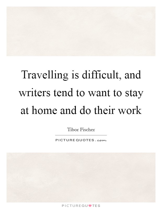 Travelling is difficult, and writers tend to want to stay at home and do their work Picture Quote #1