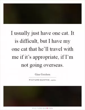 I usually just have one cat. It is difficult, but I have my one cat that he’ll travel with me if it’s appropriate, if I’m not going overseas Picture Quote #1
