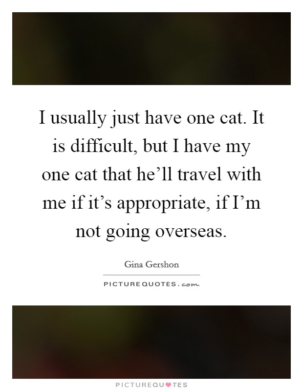I usually just have one cat. It is difficult, but I have my one cat that he'll travel with me if it's appropriate, if I'm not going overseas. Picture Quote #1