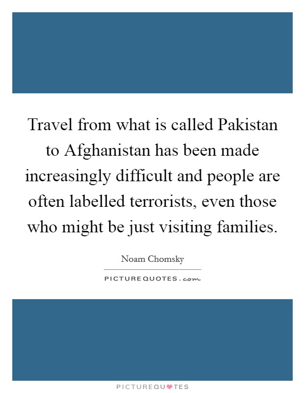 Travel from what is called Pakistan to Afghanistan has been made increasingly difficult and people are often labelled terrorists, even those who might be just visiting families. Picture Quote #1