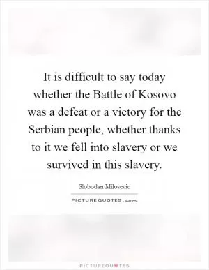 It is difficult to say today whether the Battle of Kosovo was a defeat or a victory for the Serbian people, whether thanks to it we fell into slavery or we survived in this slavery Picture Quote #1