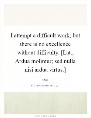 I attempt a difficult work; but there is no excellence without difficulty. [Lat., Ardua molimur; sed nulla nisi ardua virtus.] Picture Quote #1