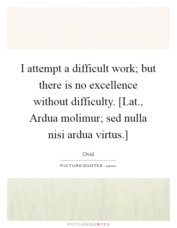 I attempt a difficult work; but there is no excellence without difficulty. [Lat., Ardua molimur; sed nulla nisi ardua virtus.] Picture Quote #1