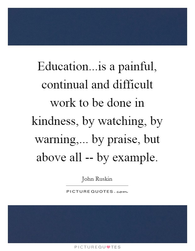 Education...is a painful, continual and difficult work to be done in kindness, by watching, by warning,... by praise, but above all -- by example. Picture Quote #1