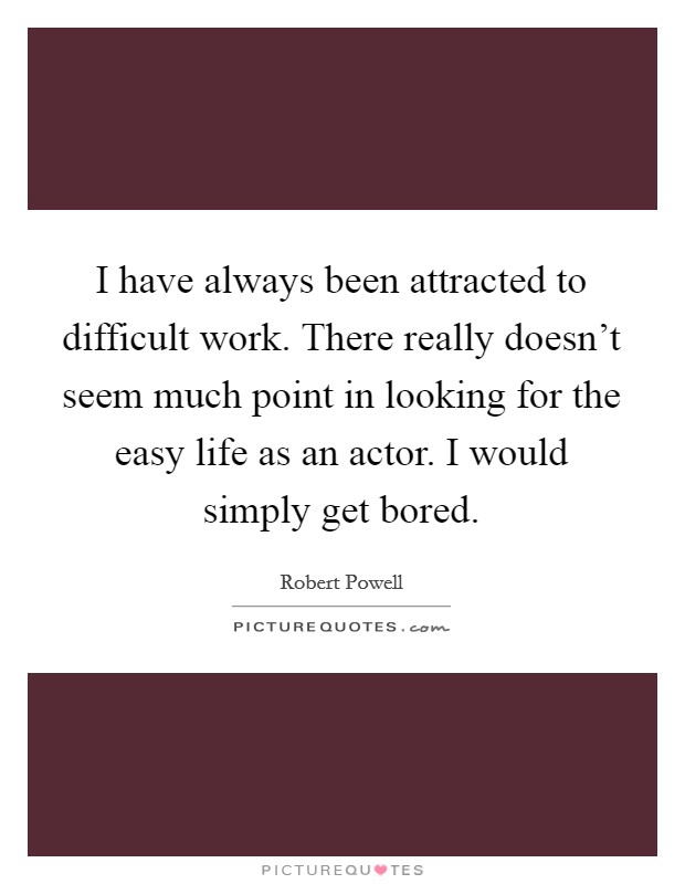 I have always been attracted to difficult work. There really doesn't seem much point in looking for the easy life as an actor. I would simply get bored. Picture Quote #1