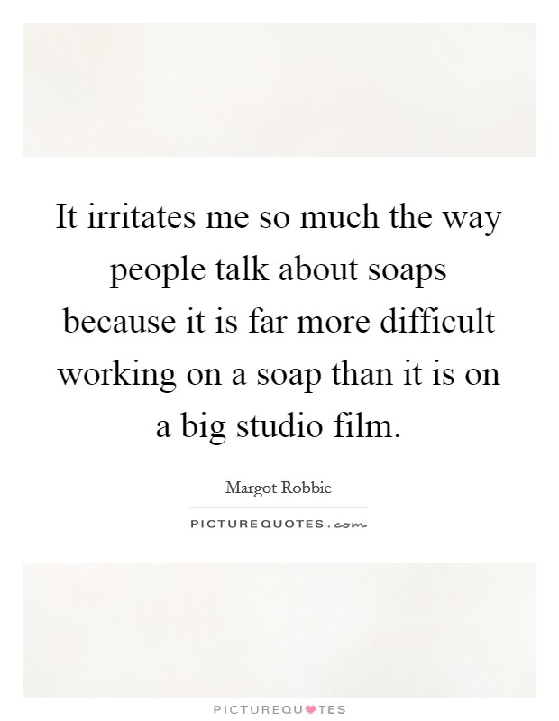 It irritates me so much the way people talk about soaps because it is far more difficult working on a soap than it is on a big studio film. Picture Quote #1