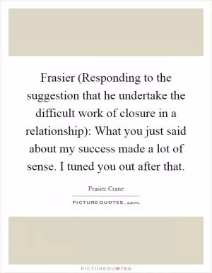 Frasier (Responding to the suggestion that he undertake the difficult work of closure in a relationship): What you just said about my success made a lot of sense. I tuned you out after that Picture Quote #1