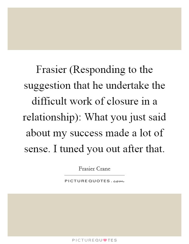 Frasier (Responding to the suggestion that he undertake the difficult work of closure in a relationship): What you just said about my success made a lot of sense. I tuned you out after that. Picture Quote #1