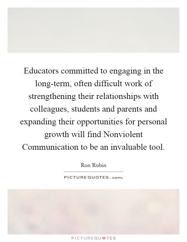 Educators committed to engaging in the long-term, often difficult work of strengthening their relationships with colleagues, students and parents and expanding their opportunities for personal growth will find Nonviolent Communication to be an invaluable tool. Picture Quote #1