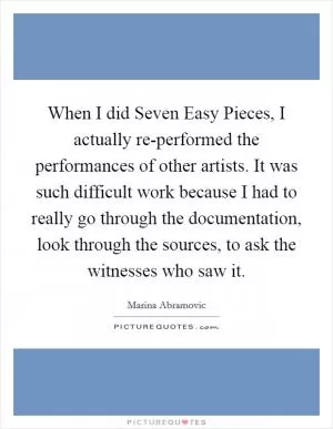 When I did Seven Easy Pieces, I actually re-performed the performances of other artists. It was such difficult work because I had to really go through the documentation, look through the sources, to ask the witnesses who saw it Picture Quote #1