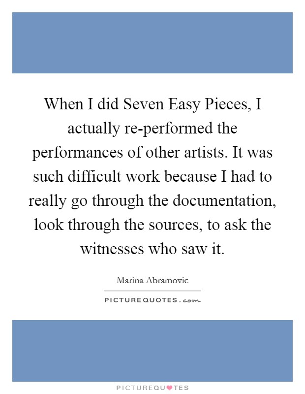 When I did Seven Easy Pieces, I actually re-performed the performances of other artists. It was such difficult work because I had to really go through the documentation, look through the sources, to ask the witnesses who saw it. Picture Quote #1
