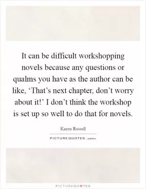 It can be difficult workshopping novels because any questions or qualms you have as the author can be like, ‘That’s next chapter, don’t worry about it!’ I don’t think the workshop is set up so well to do that for novels Picture Quote #1
