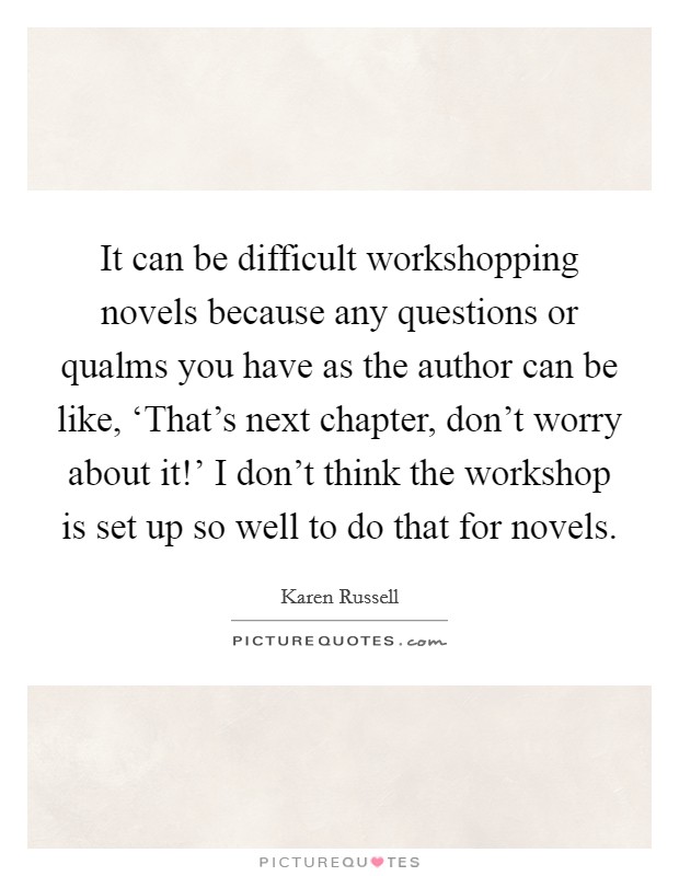 It can be difficult workshopping novels because any questions or qualms you have as the author can be like, ‘That's next chapter, don't worry about it!' I don't think the workshop is set up so well to do that for novels. Picture Quote #1
