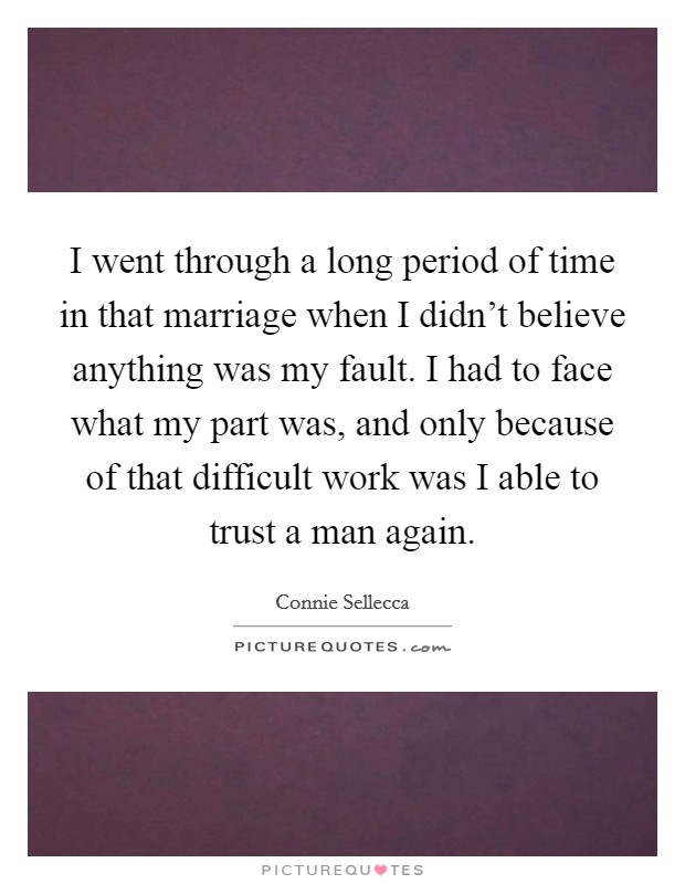 I went through a long period of time in that marriage when I didn't believe anything was my fault. I had to face what my part was, and only because of that difficult work was I able to trust a man again. Picture Quote #1