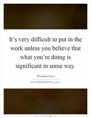 It’s very difficult to put in the work unless you believe that what you’re doing is significant in some way Picture Quote #1