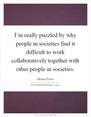 I’m really puzzled by why people in societies find it difficult to work collaboratively together with other people in societies Picture Quote #1