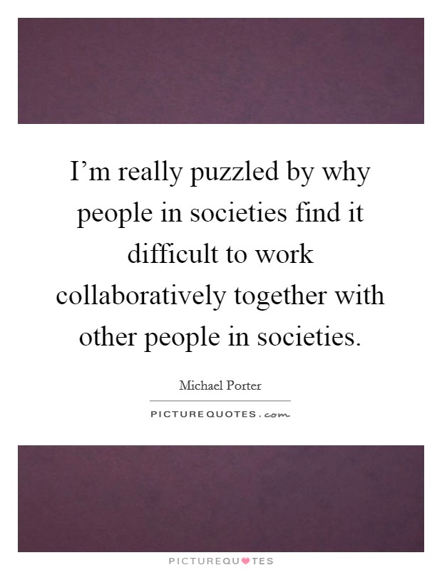 I'm really puzzled by why people in societies find it difficult to work collaboratively together with other people in societies. Picture Quote #1