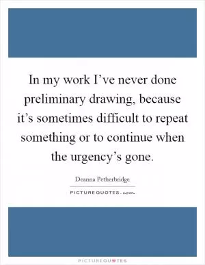 In my work I’ve never done preliminary drawing, because it’s sometimes difficult to repeat something or to continue when the urgency’s gone Picture Quote #1
