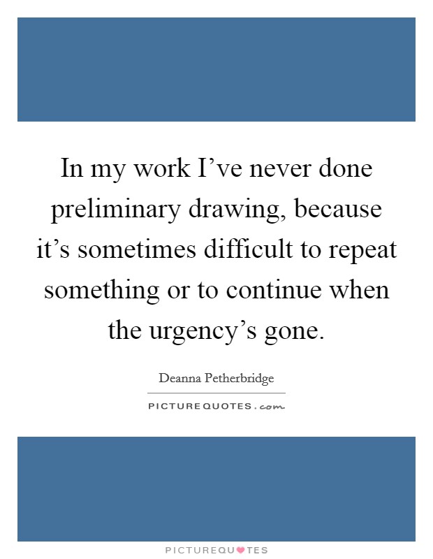 In my work I've never done preliminary drawing, because it's sometimes difficult to repeat something or to continue when the urgency's gone. Picture Quote #1
