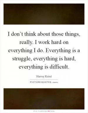 I don’t think about those things, really. I work hard on everything I do. Everything is a struggle, everything is hard, everything is difficult Picture Quote #1