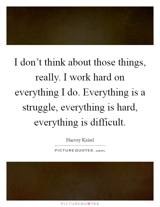 I don't think about those things, really. I work hard on everything I do. Everything is a struggle, everything is hard, everything is difficult. Picture Quote #1