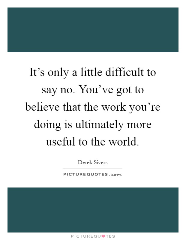 It's only a little difficult to say no. You've got to believe that the work you're doing is ultimately more useful to the world. Picture Quote #1