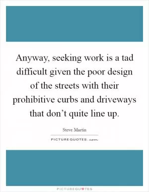 Anyway, seeking work is a tad difficult given the poor design of the streets with their prohibitive curbs and driveways that don’t quite line up Picture Quote #1