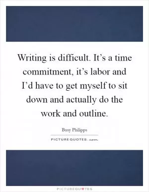 Writing is difficult. It’s a time commitment, it’s labor and I’d have to get myself to sit down and actually do the work and outline Picture Quote #1