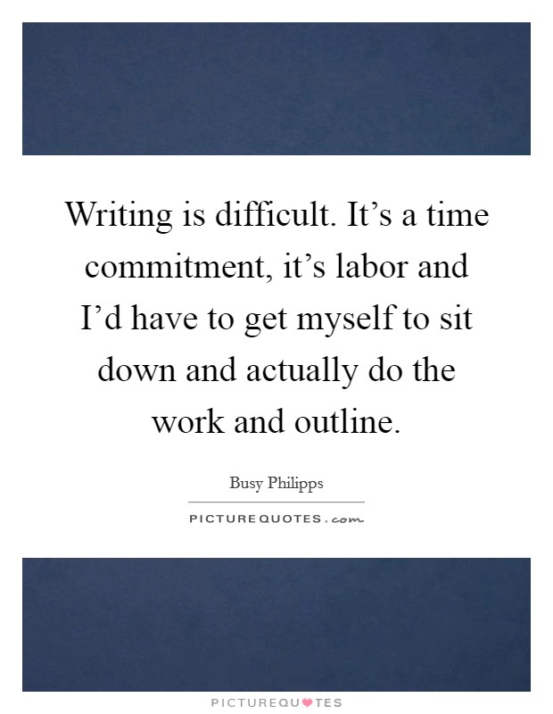 Writing is difficult. It's a time commitment, it's labor and I'd have to get myself to sit down and actually do the work and outline. Picture Quote #1