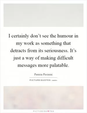 I certainly don’t see the humour in my work as something that detracts from its seriousness. It’s just a way of making difficult messages more palatable Picture Quote #1