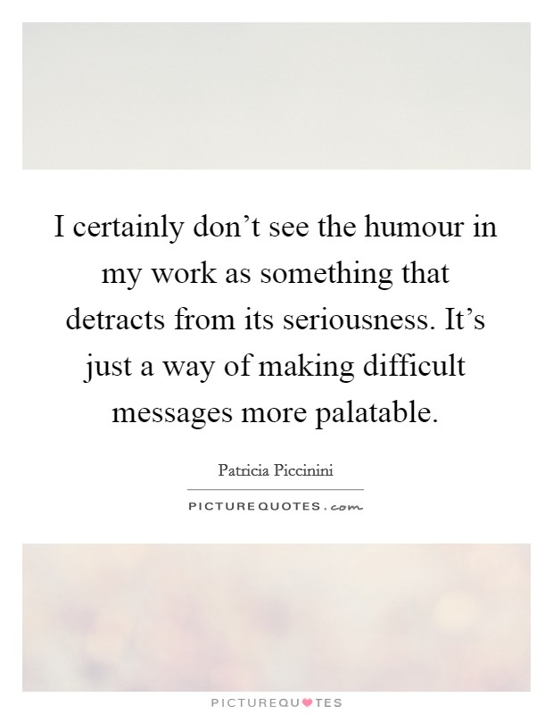 I certainly don't see the humour in my work as something that detracts from its seriousness. It's just a way of making difficult messages more palatable. Picture Quote #1