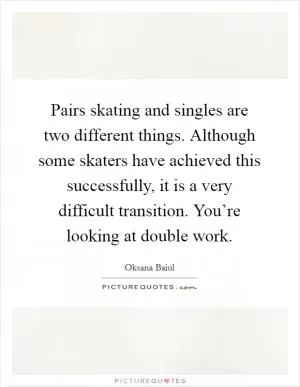 Pairs skating and singles are two different things. Although some skaters have achieved this successfully, it is a very difficult transition. You’re looking at double work Picture Quote #1