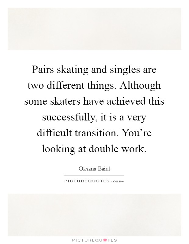 Pairs skating and singles are two different things. Although some skaters have achieved this successfully, it is a very difficult transition. You're looking at double work. Picture Quote #1
