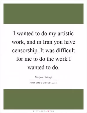 I wanted to do my artistic work, and in Iran you have censorship. It was difficult for me to do the work I wanted to do Picture Quote #1