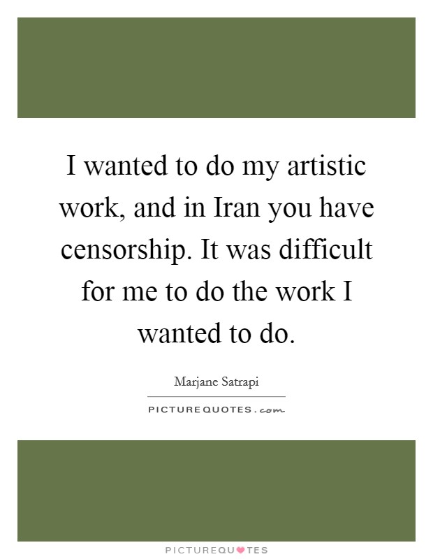 I wanted to do my artistic work, and in Iran you have censorship. It was difficult for me to do the work I wanted to do. Picture Quote #1