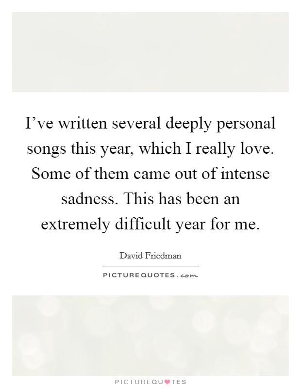 I've written several deeply personal songs this year, which I really love. Some of them came out of intense sadness. This has been an extremely difficult year for me. Picture Quote #1