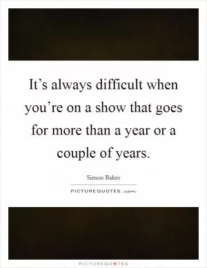 It’s always difficult when you’re on a show that goes for more than a year or a couple of years Picture Quote #1