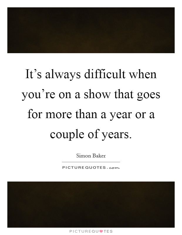 It's always difficult when you're on a show that goes for more than a year or a couple of years. Picture Quote #1
