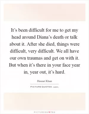 It’s been difficult for me to get my head around Diana’s death or talk about it. After she died, things were difficult, very difficult. We all have our own traumas and get on with it. But when it’s there in your face year in, year out, it’s hard Picture Quote #1