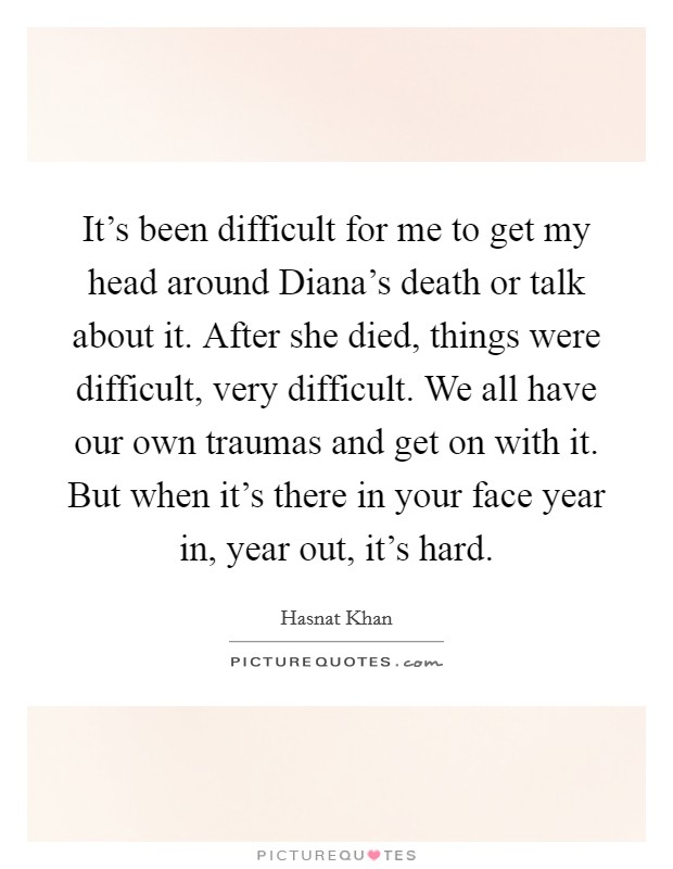 It's been difficult for me to get my head around Diana's death or talk about it. After she died, things were difficult, very difficult. We all have our own traumas and get on with it. But when it's there in your face year in, year out, it's hard. Picture Quote #1