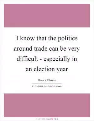 I know that the politics around trade can be very difficult - especially in an election year Picture Quote #1