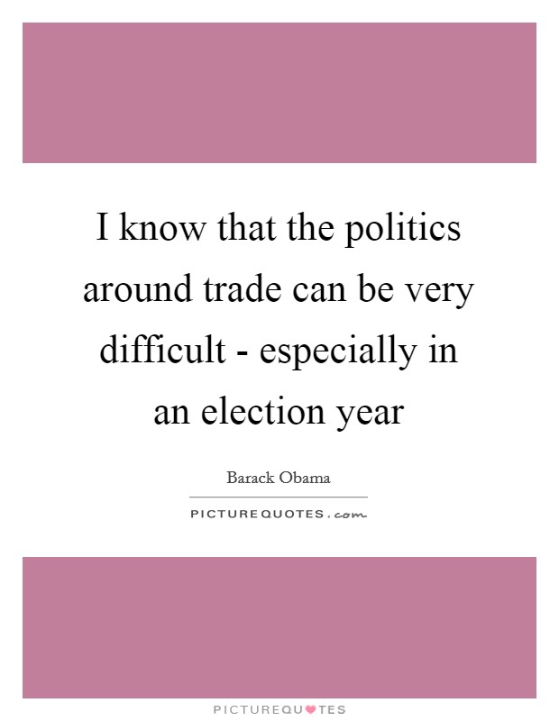 I know that the politics around trade can be very difficult - especially in an election year Picture Quote #1