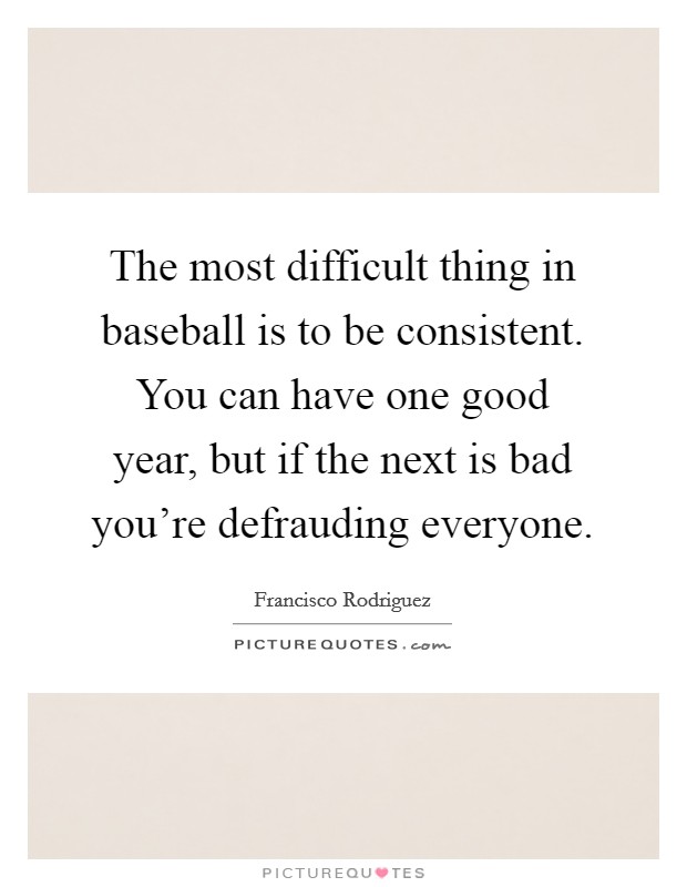 The most difficult thing in baseball is to be consistent. You can have one good year, but if the next is bad you're defrauding everyone. Picture Quote #1