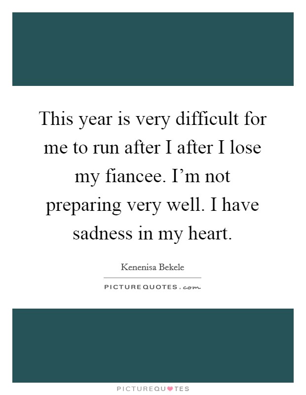This year is very difficult for me to run after I after I lose my fiancee. I'm not preparing very well. I have sadness in my heart. Picture Quote #1