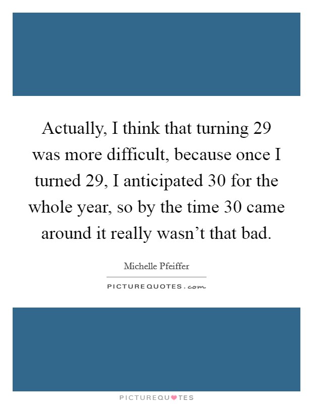 Actually, I think that turning 29 was more difficult, because once I turned 29, I anticipated 30 for the whole year, so by the time 30 came around it really wasn't that bad. Picture Quote #1