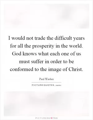 I would not trade the difficult years for all the prosperity in the world. God knows what each one of us must suffer in order to be conformed to the image of Christ Picture Quote #1