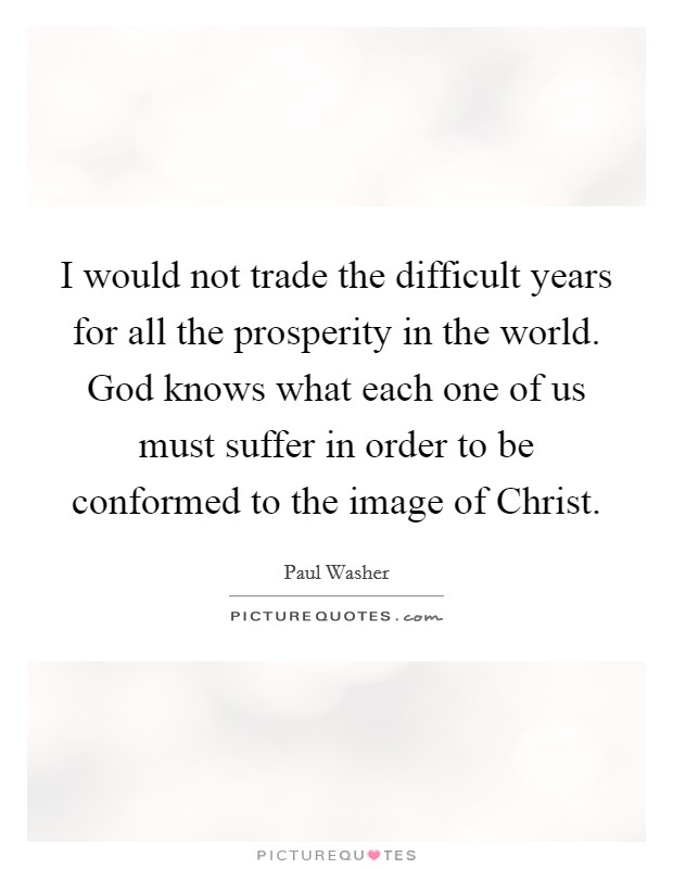 I would not trade the difficult years for all the prosperity in the world. God knows what each one of us must suffer in order to be conformed to the image of Christ. Picture Quote #1